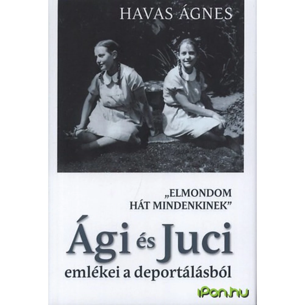 Havas Ágnes - "Elmondom hát mindenkinek" - Ági és Juci emlékei a deportálásról